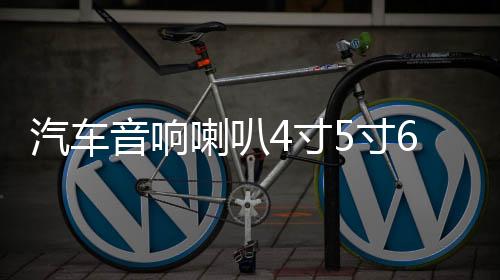 汽车音响喇叭4寸5寸6寸6.5寸同轴汽车喇叭改装全频中重低音喇叭下载